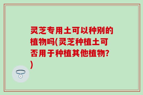 灵芝专用土可以种别的植物吗(灵芝种植土可否用于种植其他植物？)