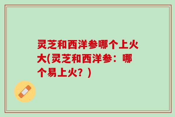 灵芝和西洋参哪个上火大(灵芝和西洋参：哪个易上火？)