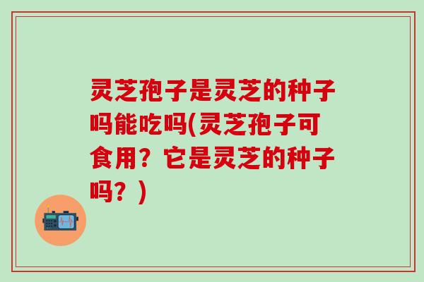 灵芝孢子是灵芝的种子吗能吃吗(灵芝孢子可食用？它是灵芝的种子吗？)