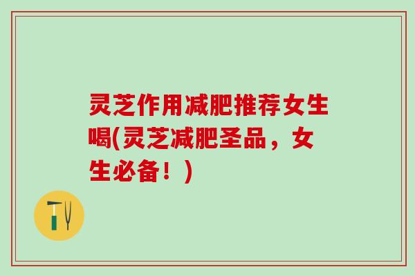 灵芝作用推荐女生喝(灵芝圣品,女生必备!) 灵芝作用推荐女生喝(灵芝圣品,女生必备!)