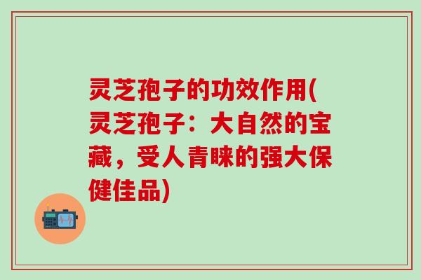 灵芝孢子的功效作用(灵芝孢子：大自然的宝藏，受人青睐的强大保健佳品)
