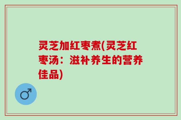 灵芝加红枣煮(灵芝红枣汤：滋补养生的营养佳品)