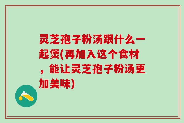 灵芝孢子粉汤跟什么一起煲(再加入这个食材，能让灵芝孢子粉汤更加美味)