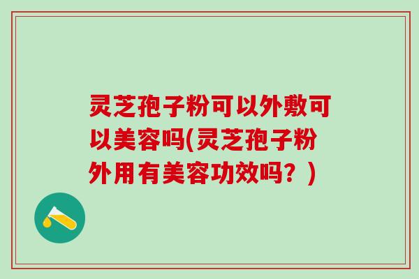 灵芝孢子粉可以外敷可以美容吗(灵芝孢子粉外用有美容功效吗？)