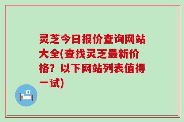 灵芝今日报价查询网站大全(查找灵芝最新价格？以下网站列表值得一试)