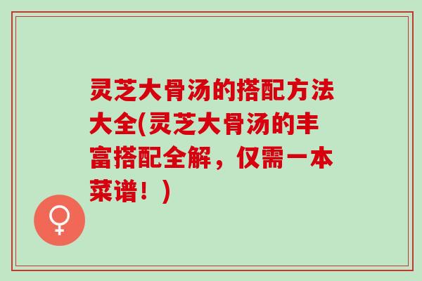 灵芝大骨汤的搭配方法大全(灵芝大骨汤的丰富搭配全解，仅需一本菜谱！)