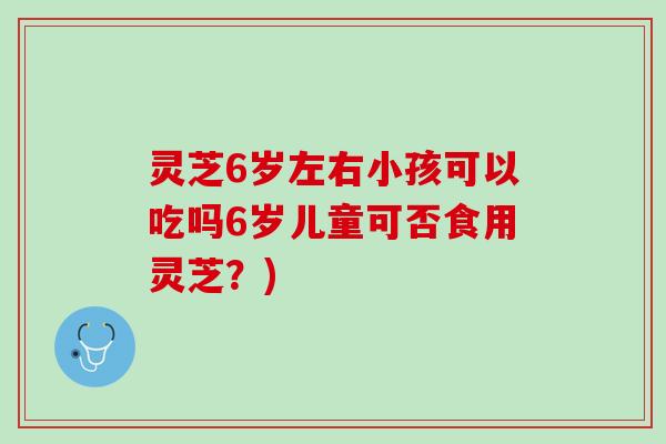 灵芝6岁左右小孩可以吃吗6岁儿童可否食用灵芝？)