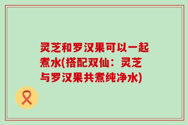 灵芝和罗汉果可以一起煮水(搭配双仙：灵芝与罗汉果共煮纯净水)