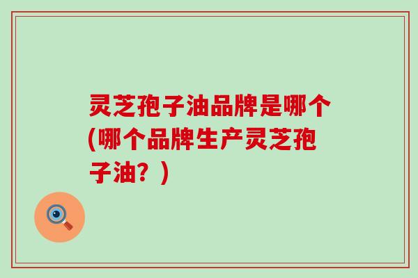 灵芝孢子油品牌是哪个(哪个品牌生产灵芝孢子油？)