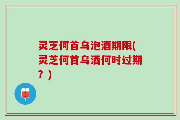 灵芝何首乌泡酒期限(灵芝何首乌酒何时过期？)