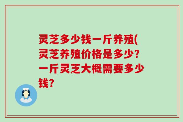 灵芝多少钱一斤养殖(灵芝养殖价格是多少？一斤灵芝大概需要多少钱？