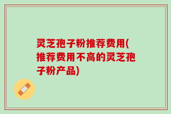灵芝孢子粉推荐费用(推荐费用不高的灵芝孢子粉产品)