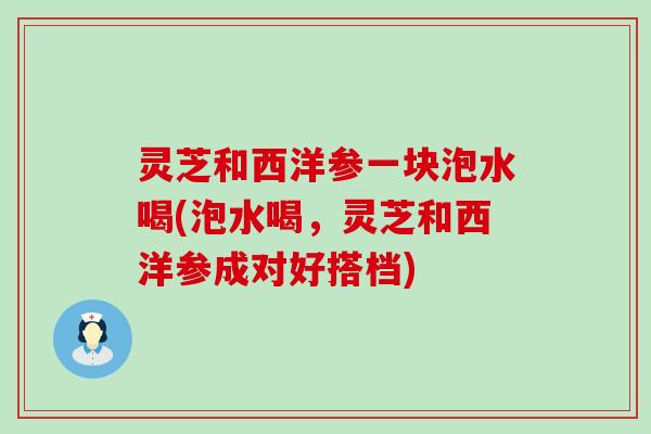 灵芝和西洋参一块泡水喝(泡水喝，灵芝和西洋参成对好搭档)