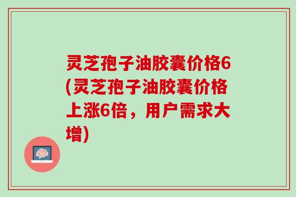 灵芝孢子油胶囊价格6(灵芝孢子油胶囊价格上涨6倍，用户需求大增)