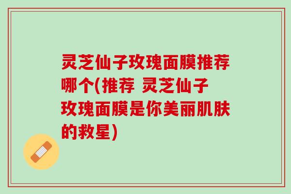 灵芝仙子玫瑰面膜推荐哪个(推荐 灵芝仙子玫瑰面膜是你美丽肌肤的救星)