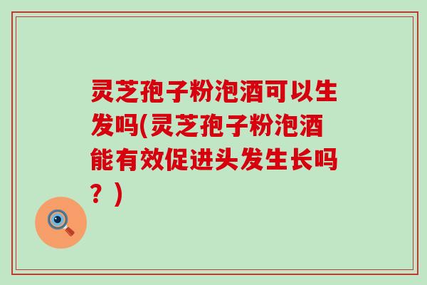 灵芝孢子粉泡酒可以生发吗(灵芝孢子粉泡酒能有效促进头发生长吗？)