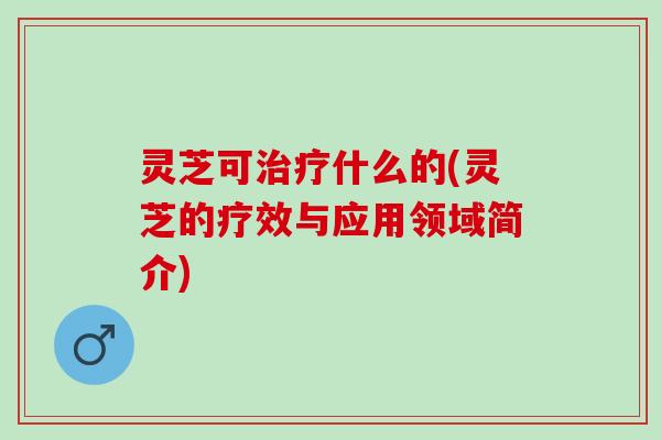 灵芝可治疗什么的(灵芝的疗效与应用领域简介)