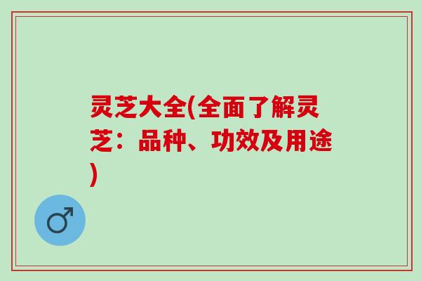 灵芝大全(全面了解灵芝：品种、功效及用途)