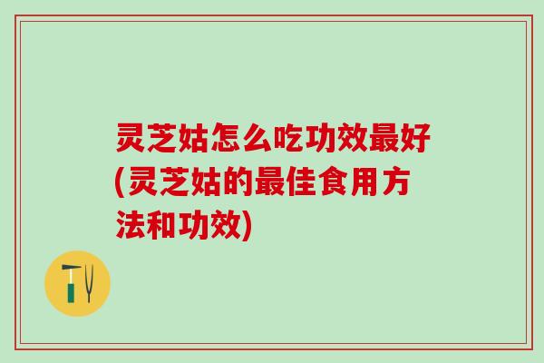 灵芝姑怎么吃功效最好(灵芝姑的最佳食用方法和功效)
