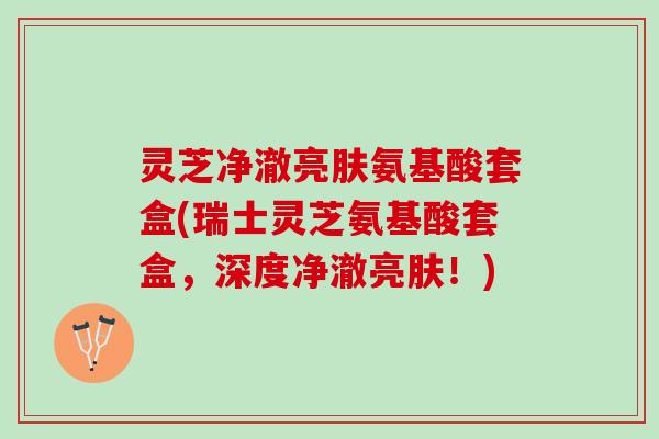 灵芝净澈亮肤氨基酸套盒(瑞士灵芝氨基酸套盒，深度净澈亮肤！)