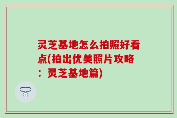 灵芝基地怎么拍照好看点(拍出优美照片攻略：灵芝基地篇)