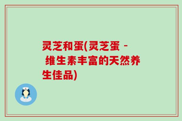 灵芝和蛋(灵芝蛋 - 维生素丰富的天然养生佳品)