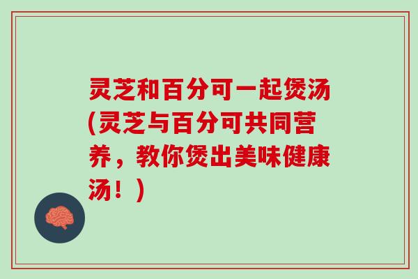 灵芝和百分可一起煲汤(灵芝与百分可共同营养，教你煲出美味健康汤！)