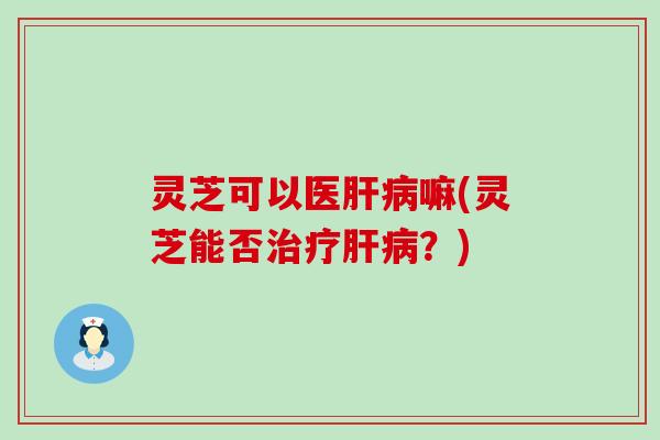灵芝可以医肝病嘛(灵芝能否治疗肝病？)