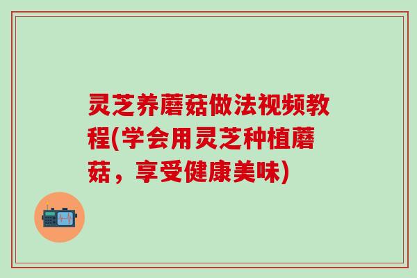 灵芝养蘑菇做法视频教程(学会用灵芝种植蘑菇，享受健康美味)
