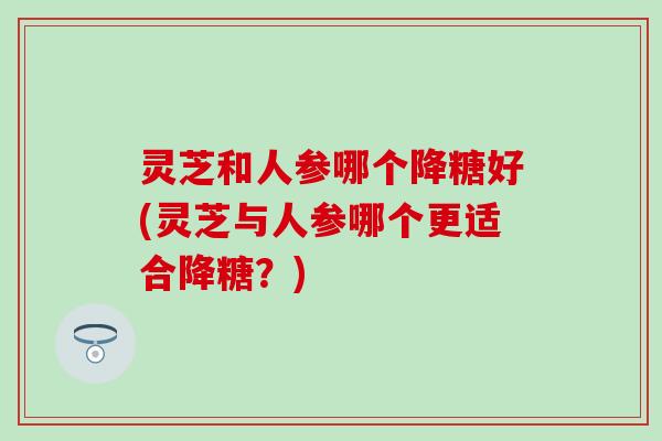 灵芝和人参哪个降糖好(灵芝与人参哪个更适合降糖?) 灵芝和人参哪个降糖好(灵芝与人参哪个更适合降糖?)