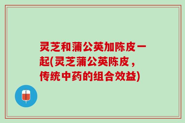 灵芝和蒲公英加陈皮一起(灵芝蒲公英陈皮，传统中药的组合效益)