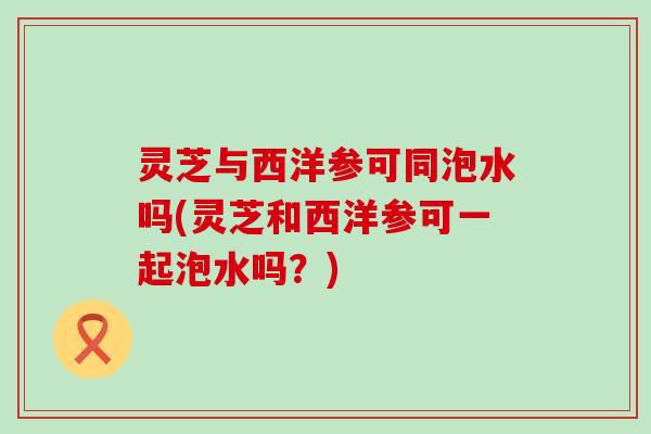 灵芝与西洋参可同泡水吗(灵芝和西洋参可一起泡水吗？)