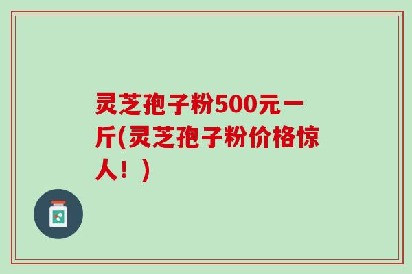 灵芝孢子粉500元一斤(灵芝孢子粉价格惊人！)