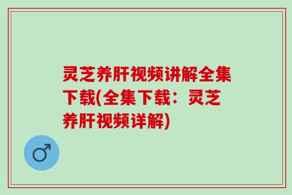 灵芝养肝视频讲解全集下载(全集下载：灵芝养肝视频详解)
