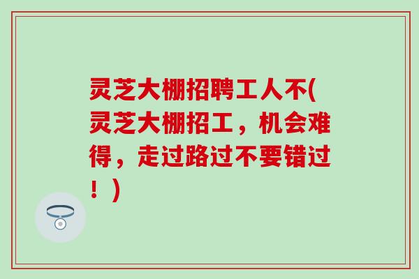 灵芝大棚招聘工人不(灵芝大棚招工，机会难得，走过路过不要错过！)