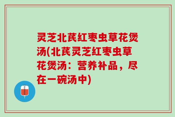 灵芝北芪红枣虫草花煲汤(北芪灵芝红枣虫草花煲汤：营养补品，尽在一碗汤中)