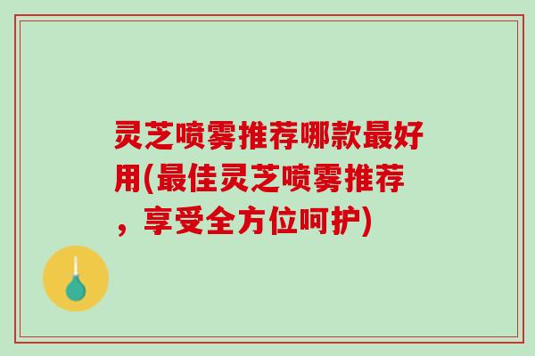 灵芝喷雾推荐哪款最好用(最佳灵芝喷雾推荐，享受全方位呵护)