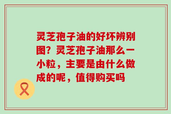灵芝孢子油的好坏辨别图？灵芝孢子油那么一小粒，主要是由什么做成的呢，值得购买吗
