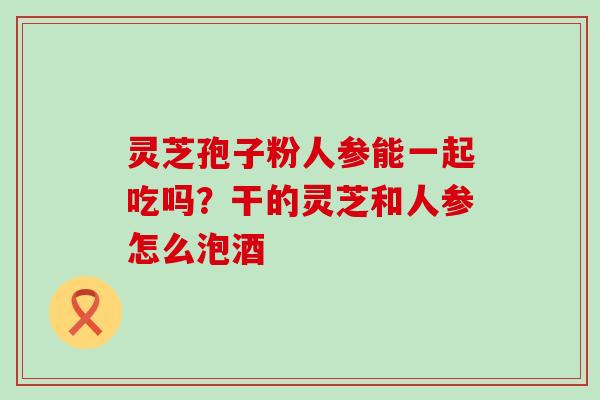 灵芝孢子粉人参能一起吃吗？干的灵芝和人参怎么泡酒