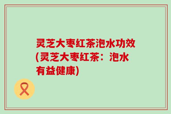 灵芝大枣红茶泡水功效(灵芝大枣红茶：泡水有益健康)