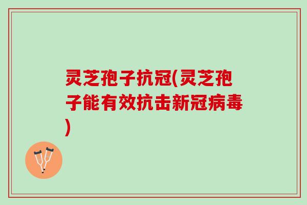 灵芝孢子抗冠(灵芝孢子能有效抗击新冠病毒)