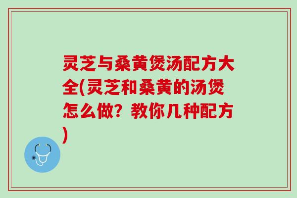 灵芝与桑黄煲汤配方大全(灵芝和桑黄的汤煲怎么做？教你几种配方)
