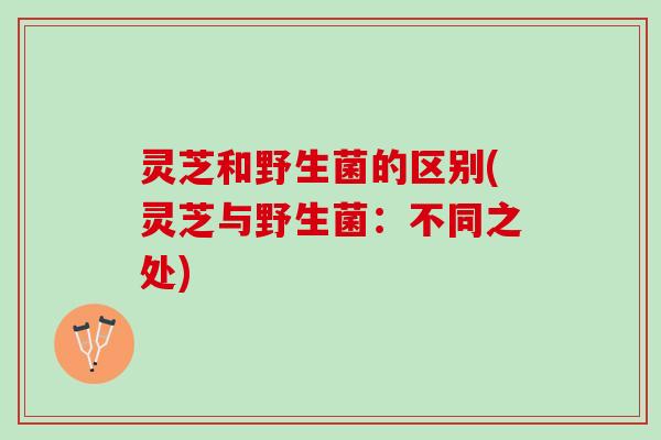 灵芝和野生菌的区别(灵芝与野生菌:不同之处) 灵芝和野生菌的区别(灵芝与野生菌:不同之处)
