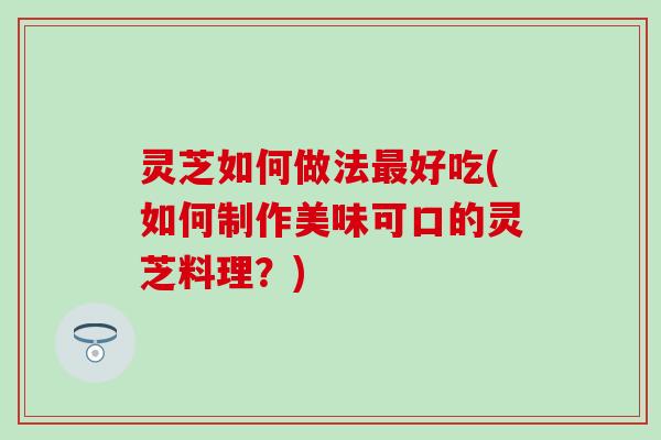 灵芝如何做法最好吃(如何制作美味可口的灵芝料理？)