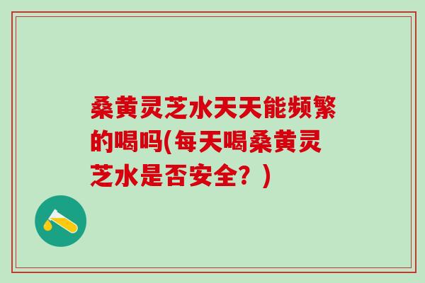 桑黄灵芝水天天能频繁的喝吗(每天喝桑黄灵芝水是否安全？)