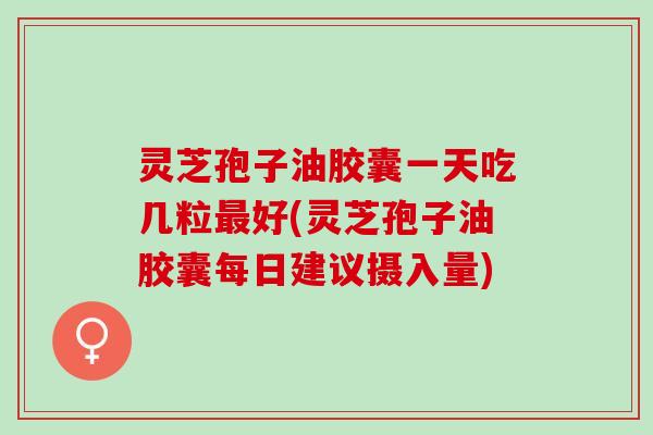 灵芝孢子油胶囊一天吃几粒最好(灵芝孢子油胶囊每日建议摄入量)