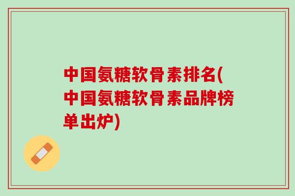 中国氨糖软骨素排名(中国氨糖软骨素品牌榜单出炉)