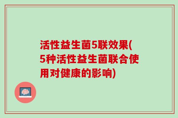 活性益生菌5联效果(5种活性益生菌联合使用对健康的影响)