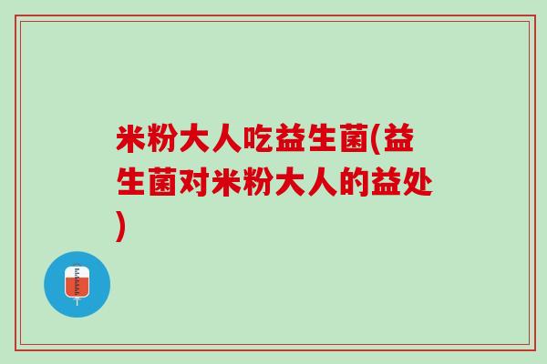 米粉大人吃益生菌(益生菌对米粉大人的益处) 米粉大人吃益生菌(益生菌对米粉大人的益处)