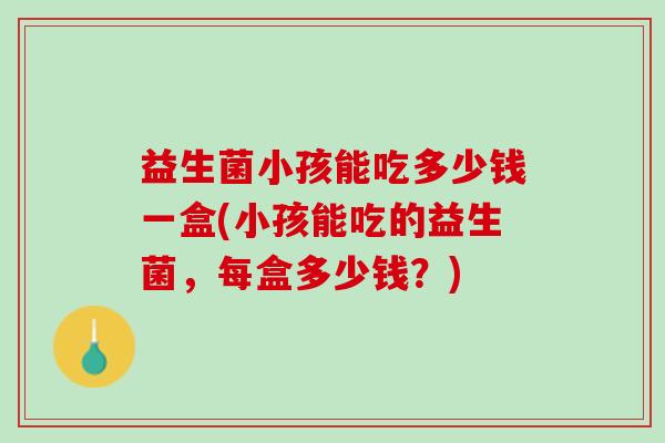 益生菌小孩能吃多少钱一盒(小孩能吃的益生菌，每盒多少钱？)